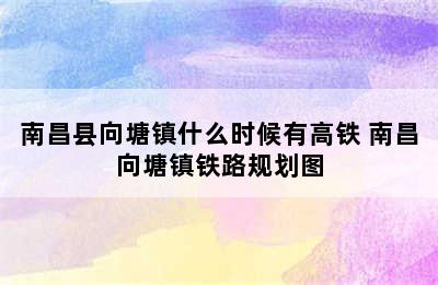 南昌县向塘镇什么时候有高铁 南昌向塘镇铁路规划图